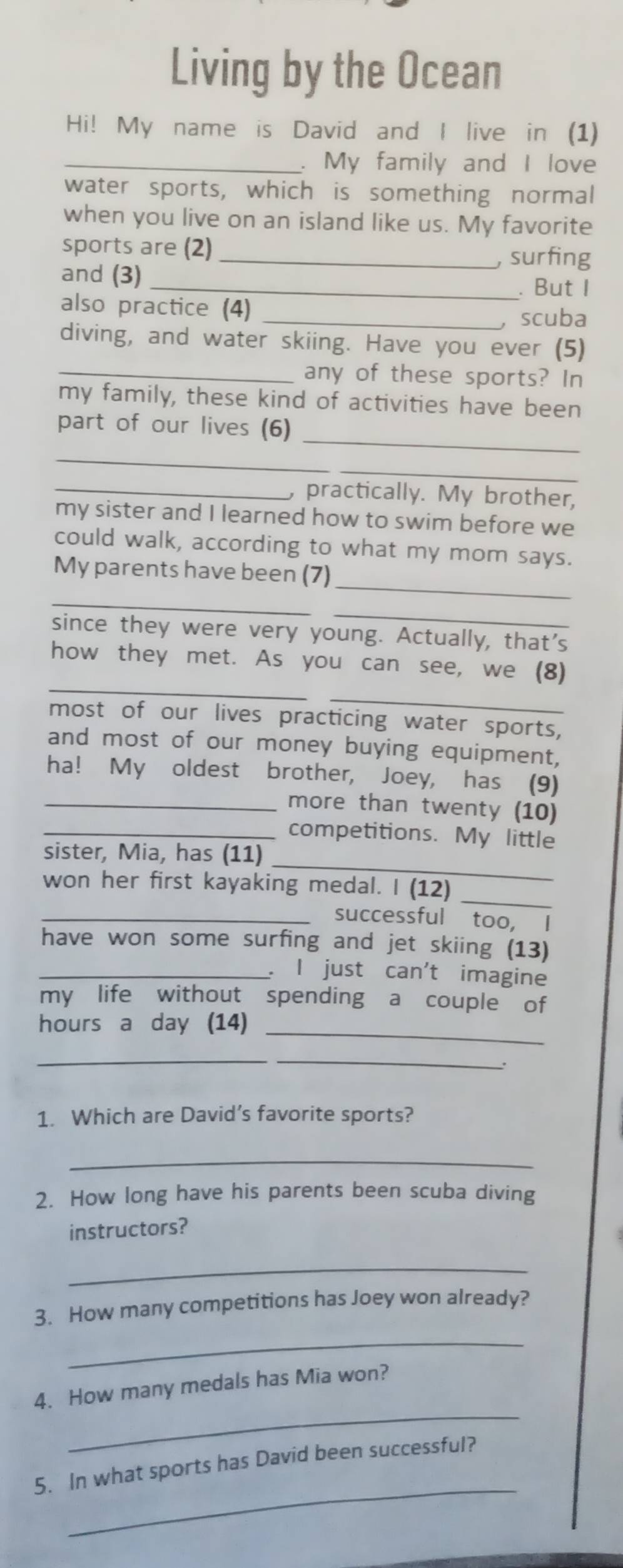 Living by the Ocean 
Hi! My name is David and I live in (1) 
_. My family and I love 
water sports, which is something normal 
when you live on an island like us. My favorite 
sports are (2) _, surfing 
and (3) 
_. But I 
also practice (4) 
_scuba 
diving, and water skiing. Have you ever (5) 
_any of these sports? In 
my family, these kind of activities have been 
_ 
part of our lives (6) 
_ 
_ 
_, practically. My brother, 
my sister and I learned how to swim before we 
could walk, according to what my mom says. 
_ 
My parents have been (7) 
_ 
_ 
since they were very young. Actually, that's 
_ 
how they met. As you can see, we (8) 
_ 
most of our lives practicing water sports, 
and most of our money buying equipment, 
ha! My oldest brother, Joey, has (9) 
_more than twenty (10) 
_competitions. My little 
_ 
sister, Mia, has (11) 
_ 
won her first kayaking medal. I (12) 
_successful too, I 
have won some surfing and jet skiing (13) 
_ I just can't imagine 
my life without spending a couple of 
_
hours a day (14) 
__ 
. 
1. Which are David's favorite sports? 
_ 
2. How long have his parents been scuba diving 
instructors? 
_ 
3. How many competitions has Joey won already? 
_ 
_ 
4. How many medals has Mia won? 
_ 
5. In what sports has David been successful?
