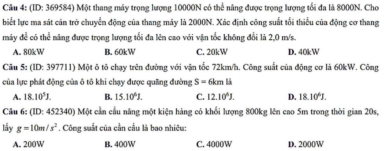 (ID: 369584) Một thang máy trọng lượng 10000N có thể nâng được trọng lượng tối đa là 8000N. Cho
biết lực ma sát cản trở chuyển động của thang máy là 2000N. Xác định công suất tối thiểu của động cơ thang
máy để có thể nâng được trọng lượng tối đa lên cao với vận tốc không đổi là 2,0 m/s.
A. 80kW B. 60kW C. 20kW D. 40kW
Câu 5: (ID: 397711) Một ô tô chạy trên đường với vận tốc 72km/h. Công suất của động cơ là 60kW. Công
của lực phát động của ô tô khi chạy được quãng đường S=6kmla
A. 18.10^5J. B. 15.10^6J. C. 12.10^6J. D. 18.10^6J. 
Câu 6: (ID 0: 452340) Một cần cầu nâng một kiện hàng có khối lượng 800kg lên cao 5m trong thời gian 20s,
lấy g=10m/s^2. Công suất của cần cầu là bao nhiêu:
A. 200W B. 400W C. 4000W D. 2000W