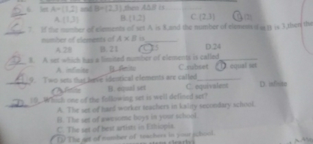 let A=(1,2) and B=(2,3) then A∆B is_
_
A (1,3) B. (1,2) C (2,3)
_
7. If the number of elements of set A is 8,and the number of elements of er B is 3,then the
number of clements of A* B 1_
A. 28 B. 21 O25 D. 24
_B. A set which has a limited number of elements is called_
A. infinite B. Anito C.subset ( ①. equal set
_9. Two sets that have identical elements are called_
Mlatitn B. equal set C. equivalent D. infisita
_
10.Which one of the following set is well defined set?
A. The set of hard worker teachers in kality secondary school.
B. The set of awesome boys in your school.
C. The set of best artists in Ethiopia.
D The nert of number of teachers in your school.
AN