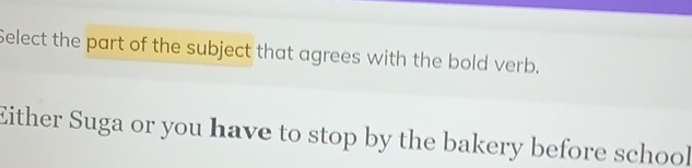 Select the part of the subject that agrees with the bold verb. 
Either Suga or you have to stop by the bakery before school