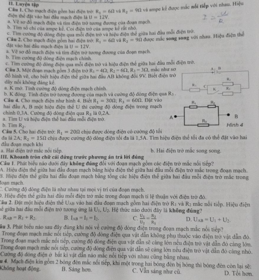 Luyện tập
Câu 1. Cho mạch điện gồm hai điện trở: R_1=6Omega và R_2=9Omega và ampe kế được mắc nổi tiếp với nhau. Hiệu
điện thể đặt vào hai đầu mạch điện là U=12V.
a. Về sơ đổ mạch điện và tim điện trở tương đương của đoạn mạch.
b. Tìm số chỉ của ampe kế. Coi điện trở của ampe kể rắt nhỏ.
c. Tìm cường độ dông điện qua mỗi điện trở và hiệu điện thể giữa hai đầu mỗi điện trở.
Câu 2. Cho mạch điện gồm hai điện trở: R_1=6Omega và R_2=9Omega được mắc song song với nhau. Hiệu điện thế
đặt vào hai đầu mạch điện là U=12V.
a. Vẽ sơ đồ mạch điện và tìm điện trở tương đương của đoạn mạch.
b. Tìm cường độ dòng điện mạch chính.
c. Tìm cường độ dòng điện qua mỗi điện trở và hiệu điện thế giữa hai đầu mỗi điện trở.
Câu 3. Một đoạn mạch gồm 3 điện trở R_1=4Omega ;R_2=6Omega ,R_3=3Omega , mắc như sơ A B
đồ hình vẽ, cho biết hiệu điện thế giữa hai đầu AB không đổi 9V. Biết điện trở
R_2
dây nổi không đáng kế R_1 C
a. K mở. Tính cường độ dòng điện mạch chính. K R_3
b. K đóng. Tính điện trở tương đương của mạch và cường độ dòng điện qua R_3.
Câu 4. Cho mạch điện như hình 4. Biết R_1=30Omega ;R_3=60Omega. Đặt vào R_1 R_2
hai đầu A, B một hiệu điện thế U thì cường độ dòng điện trong mạch
chính 0,3A. Cường độ dòng điện qua R_3 là 0,2A.
a. Tìm U và hiệu điện thể hai đầu mỗi điện trở.
A
B
R_3
b. Tim R_2. Hình 4
Câu 5. Cho hai điện trở: R_1=20Omega chịu được dòng điện có cường độ tối
đa là 2A; R_2=15Omega chịu được cường độ dòng điện tối đa là 1,5A. Tìm hiệu điện thế tối đa có thể đặt vào hai
đầu đoạn mạch khi
a. Hai điện trở mắc nổi tiếp. b. Hai điện trở mắc song song.
III. Khoanh tròn chữ cái đứng trước phương án trả lời đúng
Câu 1. Phát biểu nào dưới đây không đúng đối với đoạn mạch gồm các điện trở mắc nối tiếp?
A. Hiệu điện thể giữa hai đầu đoạn mạch bằng hiệu điện thế giữa hai đầu mỗi điện trở mắc trong đoạn mạch.
B. Hiệu điện thể giữa hai đầu đoạn mạch bằng tổng các hiệu điện thế giữa hai đầu mỗi điện trở mắc trong
đoạn mạch.
C. Cường độ dòng điện là như nhau tại mọi vị trí của đoạn mạch.
D. Hiệu điện thế giữa hai đầu mỗi điện trở mắc trong đoạn mạch tỉ lệ thuận với điện trở đó.
Tâu 2. Đặt một hiệu điện thể U_AB vào hai đầu đoạn mạch gồm hai điện trờ R_1 và R_2 mắc nối tiếp. Hiệu điện
gể giữa hai đầu mỗi điện trở tương ứng là U_1,U_2. Hệ thức nào dưới đây là không đúng?
R_AB=R_1+R_2. B. I_AB=I_1=I_2. C. frac U_1U_2=frac R_2R_1 D. U_AB=U_1+U_2.
ầu 3. Phát biểu nào sau đây đúng khi nói về cường độ dòng điện trong đoạn mạch mắc nổi tiếp?
Trong đoạn mạch mắc nối tiếp, cường độ dòng điện qua vật dẫn không phụ thuộc vào điện trở vật dẫn đó.
Trong đoạn mạch mắc nổi tiếp, cường độ dòng điện qua vật dẫn sẽ cảng lớn nếu điện trở vật dẫn đó càng lớn.
Trong đoạn mạch mắc nổi tiếp, cường độ dòng điện qua vật dẫn sẽ càng lớn nếu điện trở vật dẫn đó càng nhỏ.
Cường độ dòng điện ở bất kỉ vật dẫn nào mắc nổi tiếp với nhau cũng bằng nhau.
du 4. Mạch điện kín gồm 2 bóng đèn mắc nổi tiếp, khi một trong hai bóng đèn bị hóng thì bóng đèn còn lại sẽ:
Không hoạt động. B. Sáng hơn. C. Vẫn sáng như cũ. D. Tổi hơn.