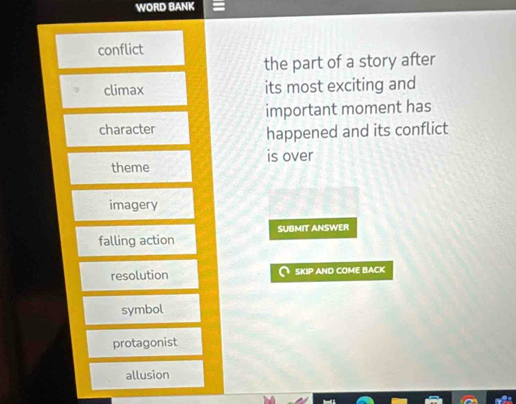 WORD BANK
conflict
the part of a story after
climax its most exciting and
important moment has
character
happened and its conflict
is over
theme
imagery
SUBMIT ANSWER
falling action
resolution SKIP AND COME BACK
symbol
protagonist
allusion