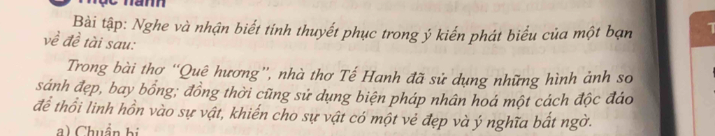 Bài tập: Nghe và nhận biết tính thuyết phục trong ý kiến phát biểu của một bạn 
về đề tài sau: 
Trong bài thơ “Quê hương”, nhà thơ Tế Hanh đã sử dụng những hình ảnh so 
sánh đẹp, bay bổng; đồng thời cũng sử dụng biện pháp nhân hoá một cảch độc đáo 
để thổi linh hồn vào sự vật, khiến cho sự vật có một vẻ đẹp và ý nghĩa bất ngờ. 
a) Chuẩn bị