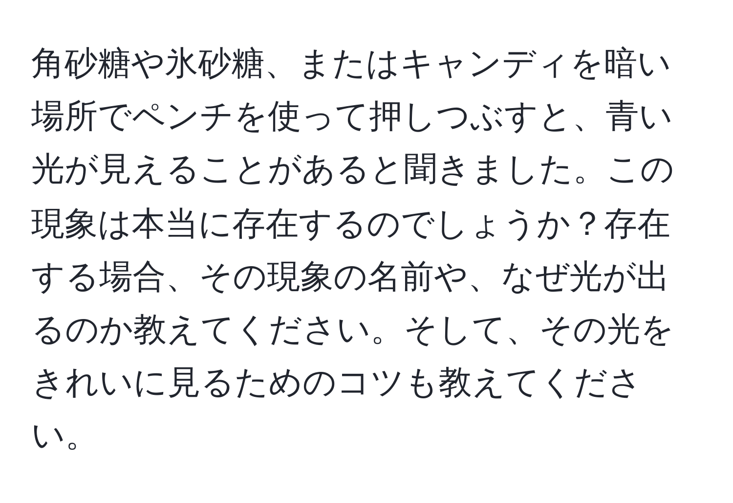 角砂糖や氷砂糖、またはキャンディを暗い場所でペンチを使って押しつぶすと、青い光が見えることがあると聞きました。この現象は本当に存在するのでしょうか？存在する場合、その現象の名前や、なぜ光が出るのか教えてください。そして、その光をきれいに見るためのコツも教えてください。