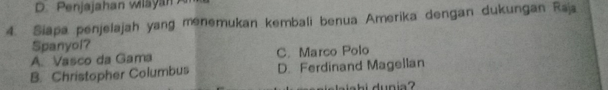 D. Penjajahan wilayan 
4. Siapa penjelajah yang menemukan kembali benua Amerika dengan dukungan Raja
Spanyol?
A. Vasco da Gama C. Marco Polo
B. Christopher Columbus D. Ferdinand Magellan