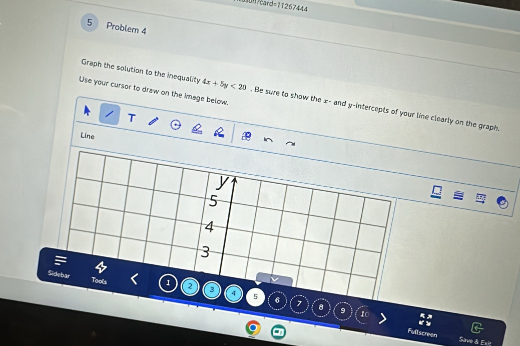 son?card =11267444 
5 Problem 4 
Use your cursor to draw on the image below. 
Graph the solution to the inequality 4x+5y<20</tex> . Be sure to show the x - and y-intercepts of your line clearly on the graph 
Line 
8 9 10 
Fullscreen 
Save & Exit