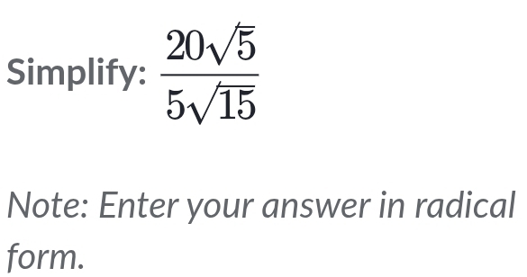 Simplify:  20sqrt(5)/5sqrt(15) 
Note: Enter your answer in radical 
form.