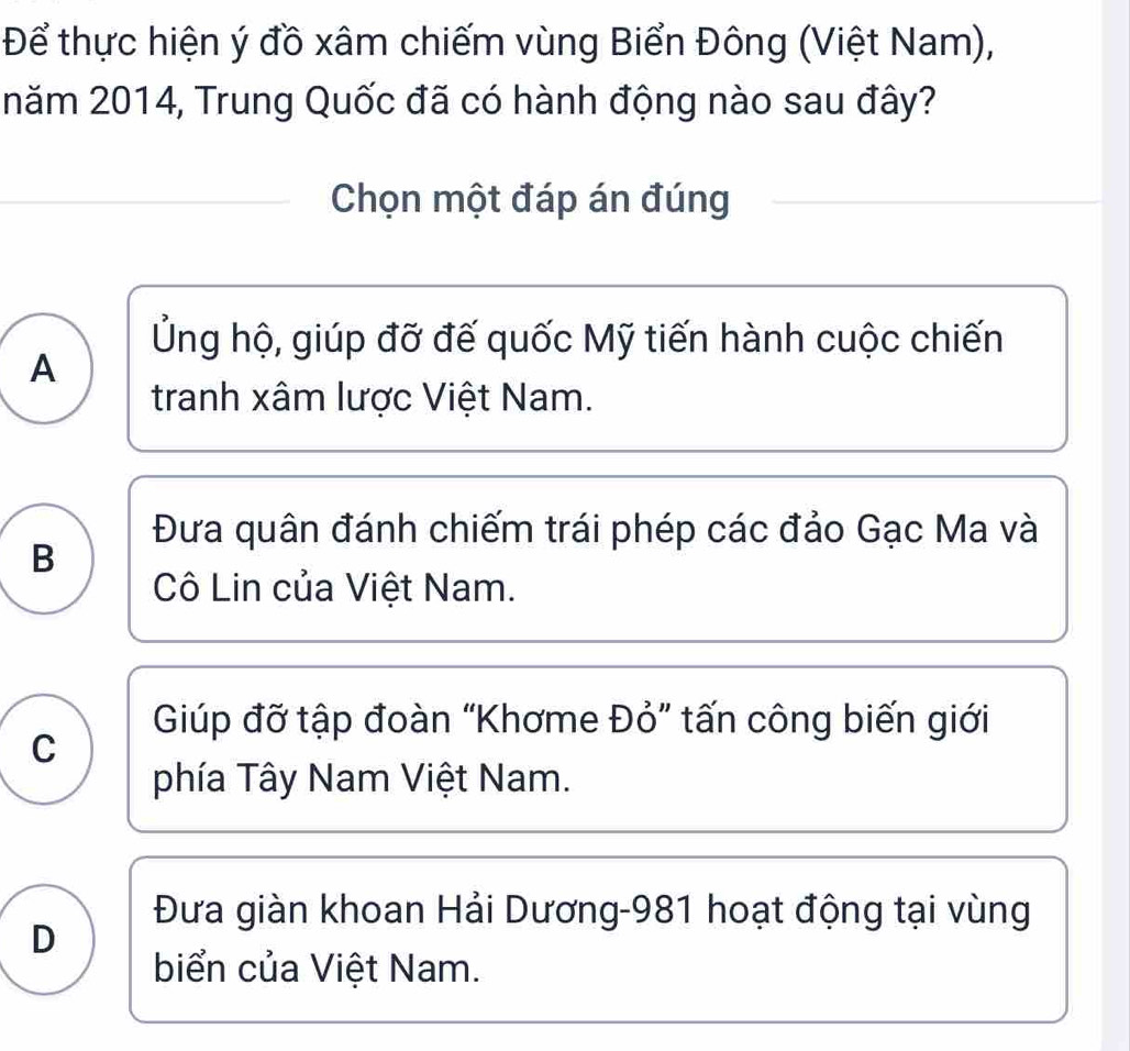 Để thực hiện ý đồ xâm chiếm vùng Biển Đông (Việt Nam),
năm 2014, Trung Quốc đã có hành động nào sau đây?
Chọn một đáp án đúng
Ủng hộ, giúp đỡ đế quốc Mỹ tiến hành cuộc chiến
A
tranh xâm lược Việt Nam.
Đưa quân đánh chiếm trái phép các đảo Gạc Ma và
B
Cô Lin của Việt Nam.
Giúp đỡ tập đoàn “Khơme Đỏ” tấn công biến giới
C
phía Tây Nam Việt Nam.
Đưa giàn khoan Hải Dương -981 hoạt động tại vùng
D
biển của Việt Nam.