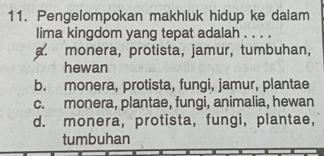 Pengelompokan makhluk hidup ke dalam
lima kingdom yang tepat adalah . . . .
a. monera, prötista, jamur, tumbuhan,
hewan
b. monera, protista, fungi, jamur, plantae
c. monera, plantae, fungi, animalia, hewan
d. monera, protista, fungi, plantae,
tumbuhan