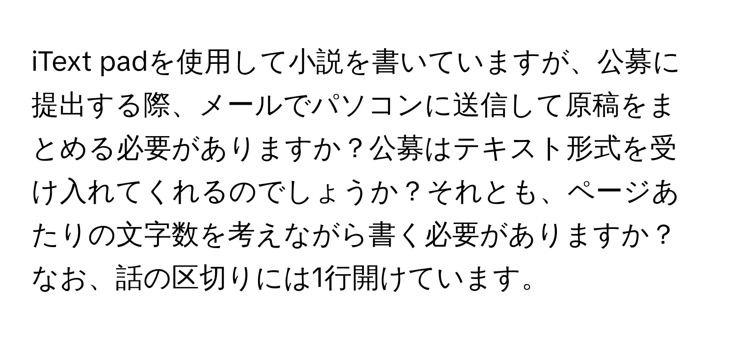 iText padを使用して小説を書いていますが、公募に提出する際、メールでパソコンに送信して原稿をまとめる必要がありますか？公募はテキスト形式を受け入れてくれるのでしょうか？それとも、ページあたりの文字数を考えながら書く必要がありますか？なお、話の区切りには1行開けています。