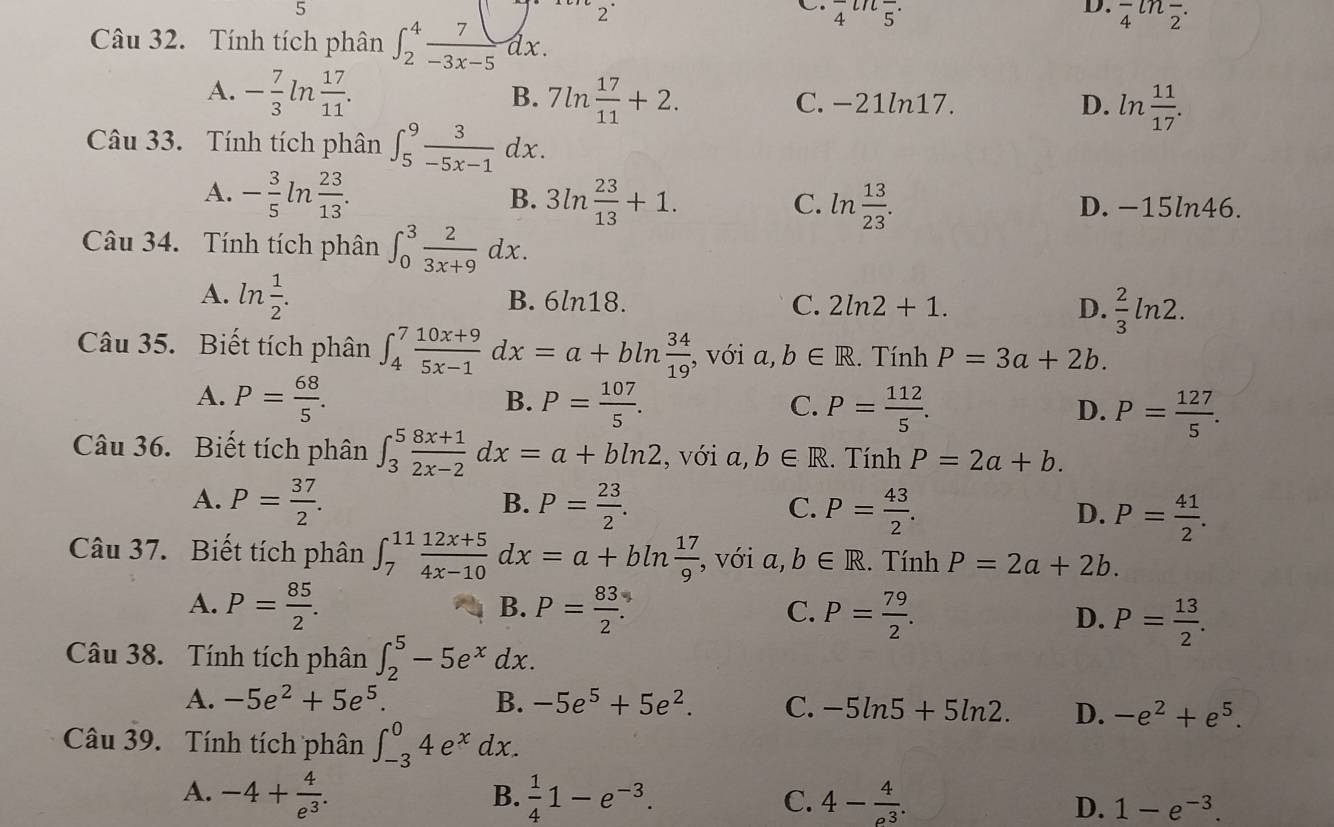 Tính tích phân ∈t _2^(4frac 7)-3x-5dx.
2°
C. frac 4^((Ln)frac )5.
D. frac 4^(l2^-)·
A. - 7/3 ln  17/11 . B. 7ln  17/11 +2. C. −21ln17. ln  11/17 .
D.
Câu 33. Tính tích phân ∈t _5^(9frac 3)-5x-1dx.
B.
A. - 3/5  ln  23/13 . 3ln  23/13 +1. ln  13/23 . D. -15ln46.
C.
Câu 34. Tính tích phân ∈t _0^(3frac 2)3x+9dx.
A. ln  1/2 . B. 6ln18. C. 2ln 2+1.  2/3 ln 2.
D.
Câu 35. Biết tích phân ∈t _4^(7frac 10x+9)5x-1 _ dx=a+bln  34/19  , với a, b∈ R. Tính P=3a+2b.
A. P= 68/5 . B. P= 107/5 . C. P= 112/5 . D. P= 127/5 .
Câu 36. Biết tích phân ∈t _3^(5frac 8x+1)2x-2dx=a+bln 2 , với a, b∈ R. Tính P=2a+b.
B.
A. P= 37/2 . P= 23/2 . P= 43/2 . P= 41/2 .
C.
D.
Câu 37. Biết tích phân ∈t _7^((11)frac 12x+5)4x-10dx=a+bln  17/9  , với a,b∈ R.. Tính P=2a+2b.
B.
A. P= 85/2 . P= 83/2 . P= 79/2 . D. P= 13/2 .
C.
Câu 38. Tính tích phân ∈t _2^(5-5e^x)dx.
A. -5e^2+5e^5. B. -5e^5+5e^2. C. -5ln 5+5ln 2. D. -e^2+e^5.
Câu 39. Tính tích phân ∈t _(-3)^04e^xdx.
B.
A. -4+ 4/e^3 .  1/4 1-e^(-3). 4- 4/e^3 . D. 1-e^(-3).
C.