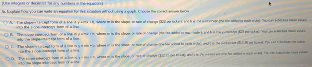 (Use integers or decimals for any numbers in the equation.)
b. Explain how you can write an equation for this situation without using a graph. Choose the correct answer below
A. The slope intercept form of a line is y=mx+b , where m is the slope, or rate of change ($22 per ticket), and b is the y-intercept (the fee added to each order). You cas substtute these values
into the slope-intercept form of a line
B. The slope-intercept form of a line is y=mx+b , where m is the slope, or rate of change (the fee added to each order), and b is the y-intercept ($22 per ocket). You can subssture these values
into the slope intercept form of a line.
C. The slope-intercept form of a line is y=mx+b , where m is the slope, or rate of change (the fee added to each order), and h is the y-intercept ($12.25 per ticket). You can subssitute this value
into the slope intercept form of a line.
D. The slope-intercept form of a line is y=mx+b , where m is the slope, or rate of change ($12.25 perticket), and b is the y -infercept (the fee added to each order). You can subssitute these values
into the slope-intercept form of a line.