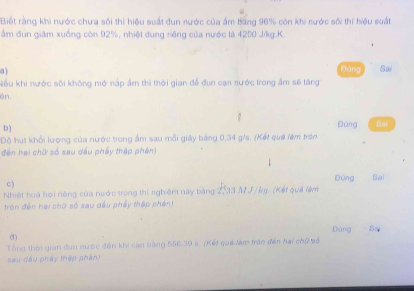 Biết rằng khi nước chưa sôi thì hiệu suất đun nước của ấm bang 96% còn khi nước sôi thỉ hiệu suất 
ẩm đun giảm xuống còn 92%, nhiệt dung riêng của nước là 4200 J/kg. K. 
a ) Đúng Sai 
Nếu khi nước sôi không mở nập ấm thỉ thời gian để đun cạn nước trong ấm sẽ tăng 
ên. 
b ) 
Đúng Sai 
Độ hụt khổi lượng của nước trong ấm sau mỗi giây bằng 0,34 g/s. (Kết quả làm tròn. 
đến hai chữ số sau dầu phẩy thập phân) 
Đúng Sai 
c) 
Nhiệt hoá hơi riêng của nước trong thí nghiệm này bằng 2, 33 M J/kg. (Kết quả làm 
tròn đến hai chữ số sau dầu phẩy thập phần) 
Đùng Sai 
d) 
Tổng thời gian đun nước đến khi cạn bằng 556, 39 s. (Kết quả,làm tròn đến hai chữ số 
sau dầu pháy thập phân)