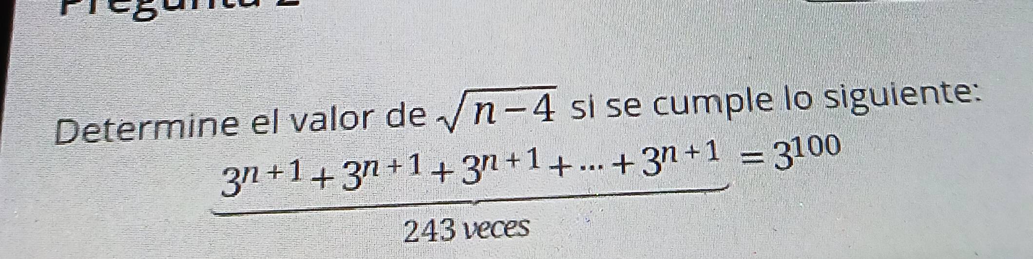 Determine el valor de sqrt(n-4) si se cumple lo siguiente:
 (3^(n+1)+3^(n+1)+3^(n+1)+·s +3^(n+1))/243^nces =3^(100)