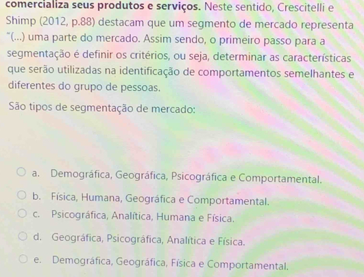 comercializa seus produtos e serviços. Neste sentido, Crescitelli e
Shimp (2012, p.88) destacam que um segmento de mercado representa
“(...) uma parte do mercado. Assim sendo, o primeiro passo para a
segmentação é definir os critérios, ou seja, determinar as características
que serão utilizadas na identificação de comportamentos semelhantes e
diferentes do grupo de pessoas.
São tipos de segmentação de mercado:
a. Demográfica, Geográfica, Psicográfica e Comportamental.
b. Física, Humana, Geográfica e Comportamental.
c. Psicográfica, Analítica, Humana e Física.
d. Geográfica, Psicográfica, Analítica e Física.
e. Demográfica, Geográfica, Física e Comportamental.