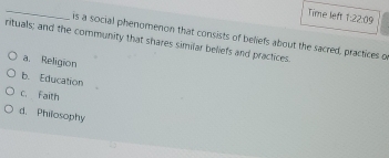 Time left 1:22:09 
is a social phenomenon that consists of beliefs about the sacred, practices o
rituals; and the community that shares similar beliefs and practices.
a. Religion
b. Education
c. Faith
d. Philosophy