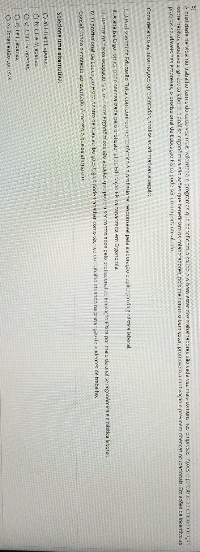 A qualidade de vida no trabalho tem sido cada vez mais valorizada e programas que beneficiam a saúde e o bem estar dos trabalhadores são cada vez mais comuns nas empresas. Ações e palestras de conscientização
sobre hábitos saudáveis, ginástica laboral e análise ergonômica são ações que beneficiam os colaboradores, pois melhoram o bem estar, promovem a motivação e previnem doenças ocupacionais. Em ações de incentivo as
praticas saudáveis nas empresas, o profissional de Educação Física pode ser um importante aliado.
Considerando as informações apresentadas, analise as afirmativas a seguir:
1. O Profissional de Educação Física com conhecimento técnico é o profissional responsável pela elaboração e aplicação da ginástica laboral.
II. A análise Ergonômica pode ser realizada pelo profissional de Educação Física capacitada em Ergonomia.
III. Dentre os riscos ocupacionais, os riscos Ergonômicos são aqueles que podem ser controlados pelo profissional de Educação Física por meio da análise ergonômica e ginástica laboral.
IV. O profissional de Educação Física dentro de suas atribuições legais pode trabalhar como técnico do trabalho atuando na prevenção de acidentes de trabalho.
Considerando o contexto apresentado, é correto o que se afirma em:
Selecione uma alternativa:
a) I, II e III, apenas.
b) I, II e IV, apenas.
c) II, III e IV, apenas.
d) I e II, apenas.
e) Todas estão corretas.