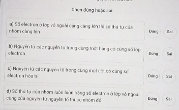 Chọn đúng hoặc sai
a) Số electron ở lớp vỏ ngoài cùng cảng lớn thì số thứ tự của
nhóm càng lón Dung Sai
b) Nguyên tử các nguyên tố trong cùng một hàng có cùng số lớp
electron Dung Sai
c) Nguyên tử các nguyên tố trong cùng một cột có cùng số
electron hóa trị Đứng Sai
đ) Số thứ tự của nhóm luôn luôn bảng số electron ở lớp vỏ ngoài
cùng của nguyên tử nguyên tố thuộc nhóm đó. Đảng Sai