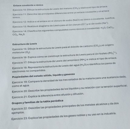 Enlace covalente e iónico
Ejercício 10: Dibuja la estructura de Lewis del meñano (CH_4) y explica el tipo de erviace.
iónico. Ejercicio 11: Describe las principales diferencias entre un enace covalente y un enlace
Ejercicio 12: Indica si el enlace en el cloruro de sedio (NaCI) es iónico o covalente. Iustífica.
Ejercicio 13: Realiza el diagrama de Lewis para el ión cloruro (CI') y el ión sodio (Na^+).
Ejercício 14: Clasífica los siguientes compuestos como iónicos o covalentes: H_2O,CaCl_2.
CO_2,Na_2S.
Estructura de Lewis
Ejercicio 15: Dibuja la estructura de Lewis para el dióxido de carbono (CO_2) y el oxigeno
molecular (O_2).
Ejercicio 16: Explica cómo se construye la estructura de Lewis para el ión fosfato (PO_4^((3-)).
Ejercicio 17: Dibuja la estructura de Lewis del amoníaco (NH₃) e indica el tipo de eníace.
Ejercicio 18: Representa la estructura de Lewis del agua (H_2)O) e identífica los parês de
electrones no compartidos.
Propiedades del estado sólido, líquido y gaseoso
Ejercicio 19: Compara la densidad de los tres estados de la matería para una sustancia dada,
como el agua.
Ejercicio 20: Describe las propiedades de los líquidos y su relación con la tensión superficial.
Ejercicio 21: Explica la diferencia entre efusión y difusión,
Grupos y familias de la tabla periódica
Ejercicio 22: Describe las propiedades principales de los metales alcalinos y da dos
ejemplos.
Ejercicio 23: Explica las propiedades de los gases nobles y su uso en la industria.