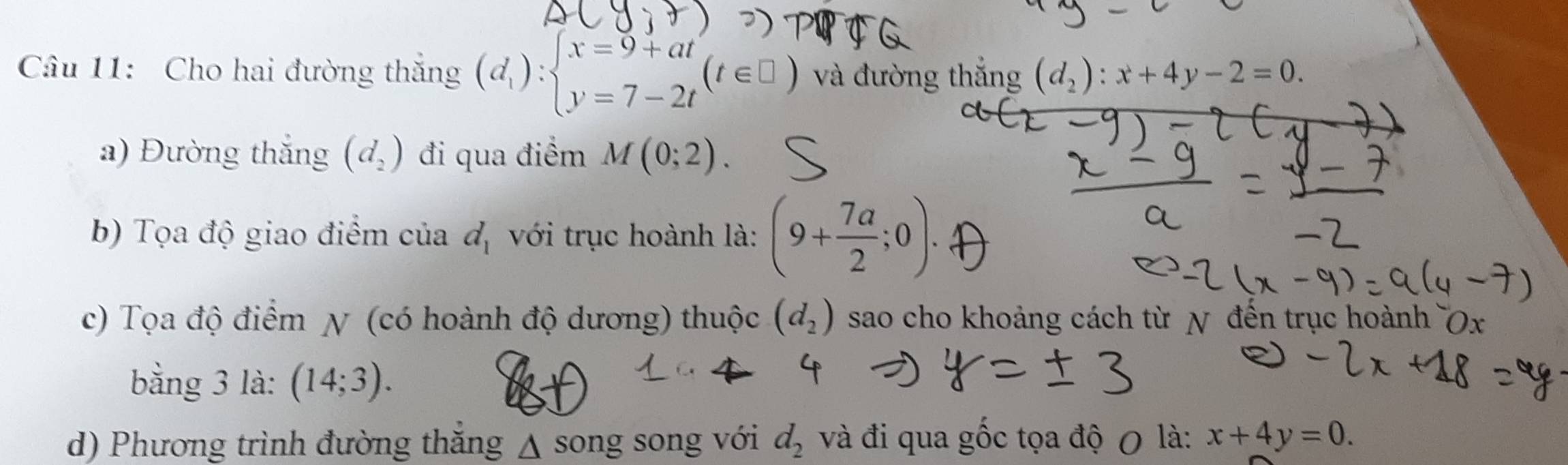 Cho hai đường thắng (d_1):beginarrayl x=9+at y=7-2tendarray.  (t∈ □ ) và đường thắng (d_2):x+4y-2=0. 
a) Đường thắng (d_2) đi qua điểm M(0;2). 
b) Tọa độ giao điểm của d_1 với trục hoành là: (9+ 7a/2 ;0). 
c) Tọa độ điểm χ (có hoành độ dương) thuộc (d_2) sao cho khoảng cách từ N đến trục hoành x
bằng 3 là: (14;3). 
d) Phương trình đường thăng △ song song với d_2 và đi qua gốc tọa độ 0 là: x+4y=0.