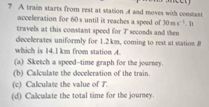 A train starts from rest at station A and moves with constant 
acceleration for 60s until it reaches a speed of 30ms^(-1). It 
travels at this constant speed for 7 seconds and then 
decelerates uniformly for 1.2 km, coming to rest at station B
which is 14.1 km from station A. 
(a) Sketch a speed-time graph for the journey. 
(b) Calculate the deceleration of the train. 
(c) Calculate the value of T. 
(d) Calculate the total time for the journey.