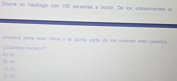 Ocurre un naufragio con 100 personas a bordo. De los sobrevivientes la
onceava parte eran niños y la quinta parte de los muertos eran casados.
¿Cuántos murieron?
A) 50
B) 40
C) 45
D) 55