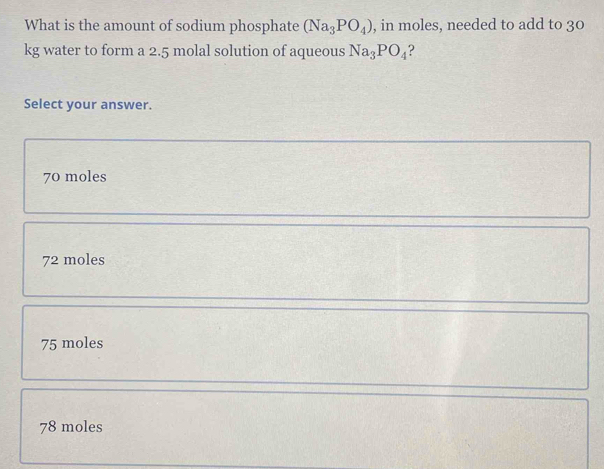 What is the amount of sodium phosphate (Na_3PO_4) , in moles, needed to add to 30
kg water to form a 2.5 molal solution of aqueous Na_3PO_4
Select your answer.
70 moles
72 moles
75 moles
78 moles