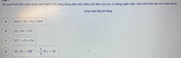 Xét quá trình điện phân dung dịch NaCl 20% băng dòng điện một chiều (với điện cực trơ, có màng ngăn xop ). Quá trình khử xảy ra ở cathode là
Chọn một đáp án đúng
A 2H_2O+2eto H_2+2OH^-.
B Cl_2+2eto 2Cl^-.
C 2Cl^-to Cl_2+2e.
D H_2Oto 2H^++ 1/2 O_2+2e.