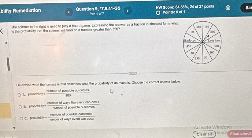 bility Remediation ( Question 9, *7.6.41-GS , HW Score: 64.86%, 24 of 37 points Sa
Part 1 of 7 Points: 0 of 1
The spinner to the right is used to play a board game. Expressing the answer as a fraction in simplest form, what
is the probability that the spinner will land on a number greater than 350? 
Determine what the formula is that describes what the probability of an event is. Choose the correct answer below
A. probability  numberofpossibleoutcomes/100 
umber
B. probability = num!  dwaystheeventcanoccur/orofpossibleoutcomes 
numbar ofpossibleoutcornos
C. probability ' number of ways event can occ
Activate Windows
Clear all to act Final check