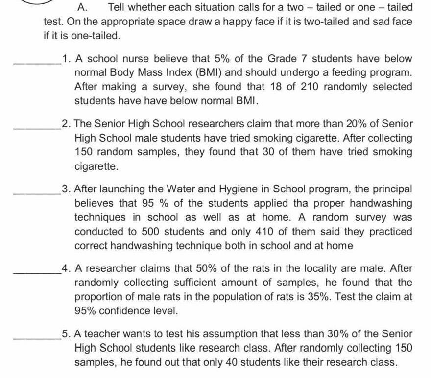 Tell whether each situation calls for a two - tailed or one - tailed 
test. On the appropriate space draw a happy face if it is two-tailed and sad face 
if it is one-tailed. 
_ 
1. A school nurse believe that 5% of the Grade 7 students have below 
normal Body Mass Index (BMI) and should undergo a feeding program. 
After making a survey, she found that 18 of 210 randomly selected 
students have have below normal BMI. 
_2. The Senior High School researchers claim that more than 20% of Senior 
High School male students have tried smoking cigarette. After collecting
150 random samples, they found that 30 of them have tried smoking 
cigarette. 
_3. After launching the Water and Hygiene in School program, the principal 
believes that 95 % of the students applied tha proper handwashing 
techniques in school as well as at home. A random survey was 
conducted to 500 students and only 410 of them said they practiced 
correct handwashing technique both in school and at home 
_4. A researcher claims that 50% of the rats in the locality are male. After 
randomly collecting sufficient amount of samples, he found that the 
proportion of male rats in the population of rats is 35%. Test the claim at
95% confidence level. 
_5. A teacher wants to test his assumption that less than 30% of the Senior 
High School students like research class. After randomly collecting 150
samples, he found out that only 40 students like their research class.