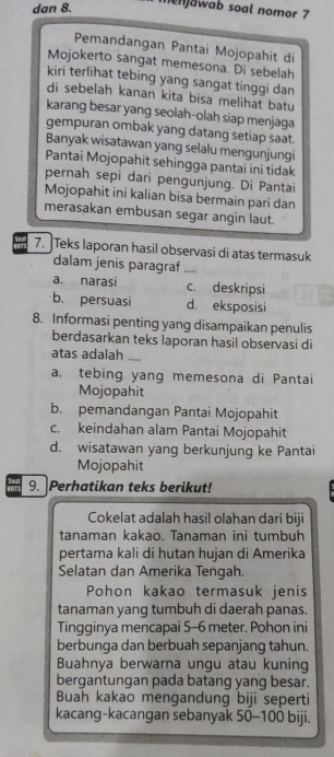 dan 8. menjowab soal nomor 7
Pemandangan Pantai Mojopahit di
Mojokerto sangat memesona. Di sebelah
kiri terlihat tebing yang sangat tinggi dan
di sebelah kanan kita bisa melihat batu
karang besar yang seolah-olah siap menjaga
gempuran ombak yang datang setiap saat
Banyak wisatawan yang selalu mengunjungi
Pantai Mojopahit sehingga pantai ini tidak
pernah sepi dari pengunjung. Di Pantai
Mojopahit ini kalian bisa bermain pari dan
merasakan embusan segar angin laut.
7. Teks laporan hasil observasi di atas termasuk
dalam jenis paragraf ....
a. narasi c. deskripsi
b. persuasi d. eksposisi
8. Informasi penting yang disampaikan penulis
berdasarkan teks laporan hasil observasi di
atas adalah ....
a. tebing yang memesona di Pantai
Mojopahit
b. pemandangan Pantai Mojopahit
c. keindahan alam Pantai Mojopahit
d. wisatawan yang berkunjung ke Pantai
Mojopahit
9. Perhatikan teks berikut!
Cokelat adalah hasil olahan dari biji
tanaman kakao. Tanaman ini tumbuh
pertama kali di hutan hujan di Amerika
Selatan dan Amerika Tengah.
Pohon kakao termasuk jenis
tanaman yang tumbuh di daerah panas.
Tingginya mencapai 5--6 meter. Pohon ini
berbunga dan berbuah sepanjang tahun.
Buahnya berwarna ungu atau kuning
bergantungan pada batang yang besar.
Buah kakao mengandung biji seperti
kacang-kacangan sebanyak 50-100 biji.