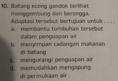 Batang eceng gondok terlihat
menggembung dan berongga.
Adaptasi tersebut bertujuan untuk . . . .
a. membantu tumbuhan tersebut
dalam penguapan air
b. menyimpan cadangan makanan
di batang
c. mengurangi penguapan air
d. memudahkan mengapung
di permukaan air