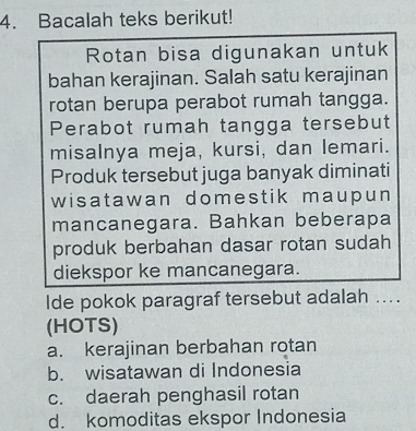 Bacalah teks berikut!
Rotan bisa digunakan untuk
bahan kerajinan. Salah satu kerajinan
rotan berupa perabot rumah tangga.
Perabot rumah tangga tersebut
misalnya meja, kursi, dan lemari.
Produk tersebut juga banyak diminati
wisatawan domestik maupun
mancanegara. Bahkan beberapa
produk berbahan dasar rotan sudah
diekspor ke mancanegara.
Ide pokok paragraf tersebut adalah ....
(HOTS)
a. kerajinan berbahan rotan
b. wisatawan di Indonesia
c. daerah penghasil rotan
d. komoditas ekspor Indonesia