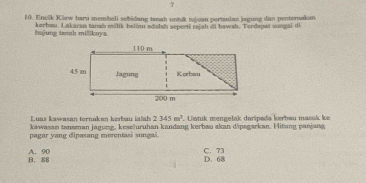 7
10. Encik Kiew baru membeli sebidang tanah untuk tujuan pertanian jagung dan penternakan
kerbau. Lakaran tanah milik beliau adalah seperti rajah di bawah. Terdapat sungai di
hujung tanah miliknya.
Luas kawasan ternakan kerbau ialah 2345m^2. Untuk mengelak daripada kerbau masuk ke
kawasan tanaman jagung, keseluruhan kandang kerbau akan dipagarkan. Hitung panjang
pagar yang dipasang merentasi sungai.
A. 90 C. 73
B. 88 D. 68