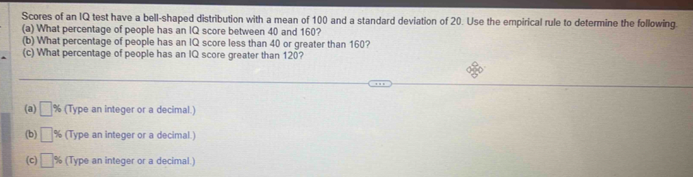 Scores of an IQ test have a bell-shaped distribution with a mean of 100 and a standard deviation of 20. Use the empirical rule to determine the following. 
(a) What percentage of people has an IQ score between 40 and 160? 
(b) What percentage of people has an IQ score less than 40 or greater than 160? 
(c) What percentage of people has an IQ score greater than 120? 
(a) □ % (Type an integer or a decimal.) 
(b) □ % (Type an integer or a decimal.) 
(c) □ % (Type an integer or a decimal.)