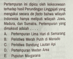 Pertempuran ini dipicu oleh kekecewaan
terhadap hasil Perundingan Linggajati yang
mengakui secara de facto bahwa wilayah
Indonesia hanya meliputi wilayah Jawa,
Madura, dan Sumatra. Pertempuran yang
dimaksud adalah . . . .
A. Pertempuran Lima Hari di Semarang
B. Peristiwa Merah Putih di Manado
C. Peristiwa Bandung Lautan Api
D. Pertempuran Medan Area
E. Puputan Margarana