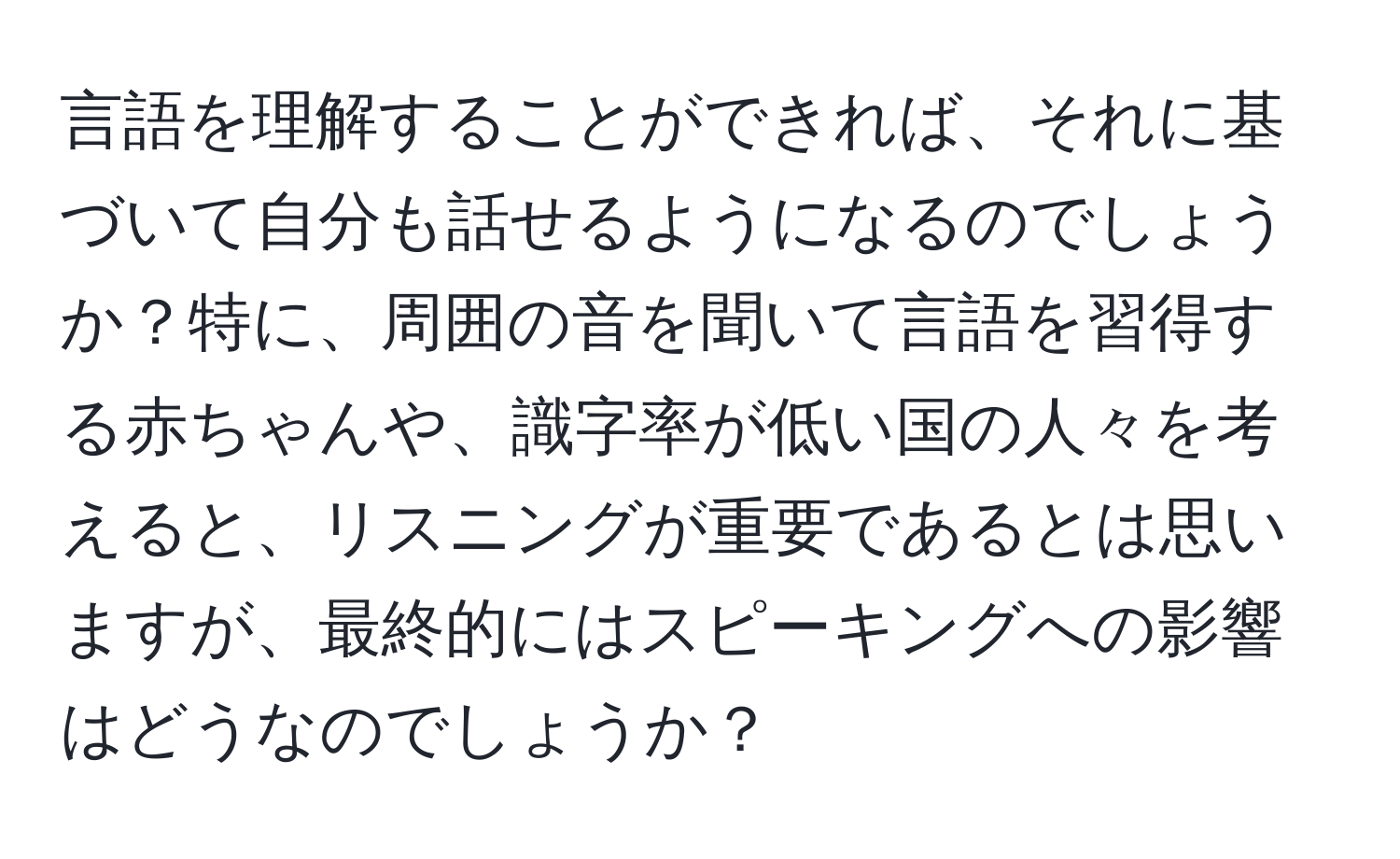 言語を理解することができれば、それに基づいて自分も話せるようになるのでしょうか？特に、周囲の音を聞いて言語を習得する赤ちゃんや、識字率が低い国の人々を考えると、リスニングが重要であるとは思いますが、最終的にはスピーキングへの影響はどうなのでしょうか？