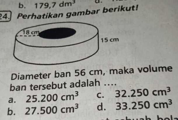 b. 179,7dm^3 a.
24. Perhatikan gambar berikut!
Diameter ban 56 cm, maka volume
ban tersebut adalah ....
a. 25.200cm^3 C. 32.250cm^3
b. 27.500cm^3 d. 33.250cm^3