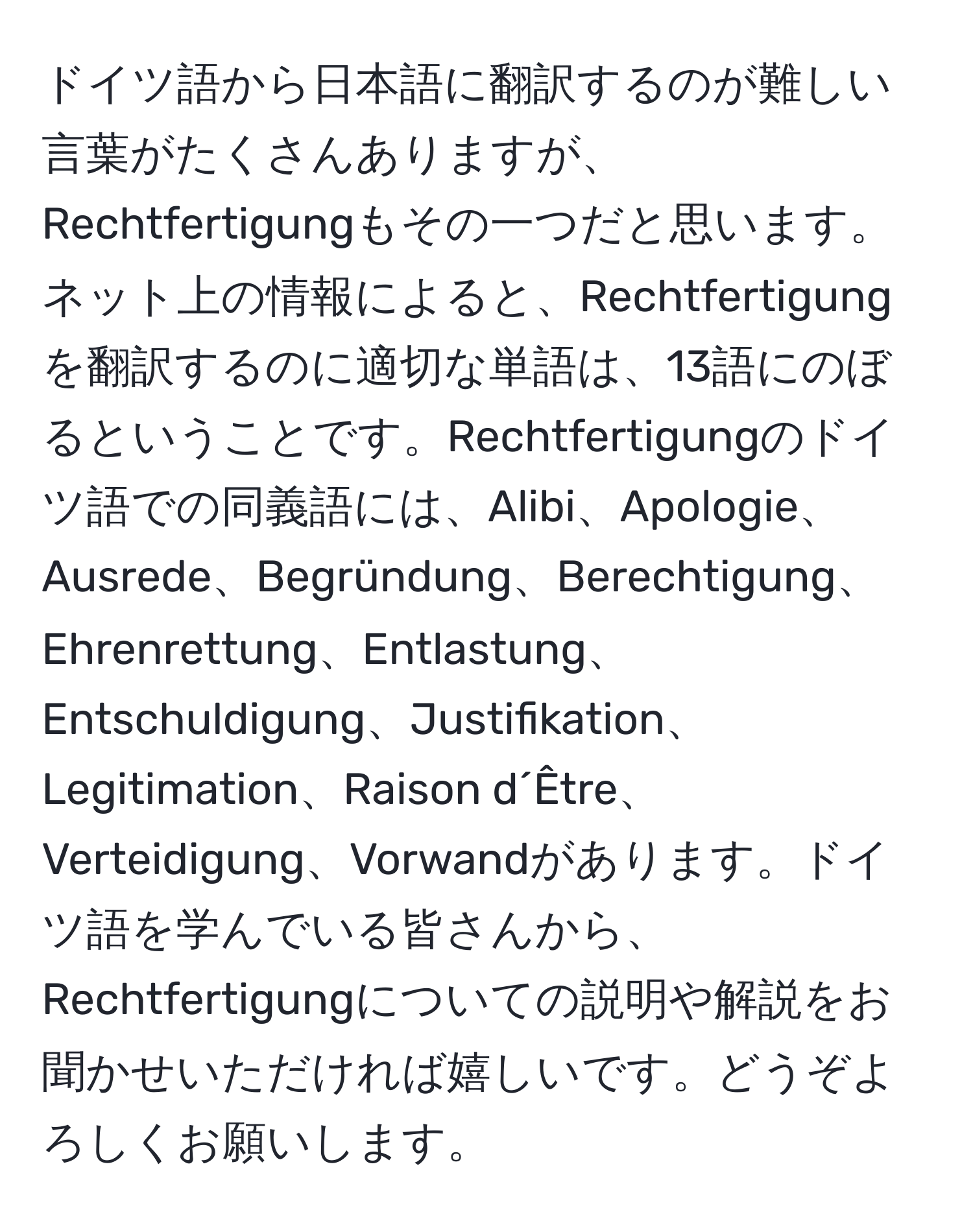 ドイツ語から日本語に翻訳するのが難しい言葉がたくさんありますが、Rechtfertigungもその一つだと思います。ネット上の情報によると、Rechtfertigungを翻訳するのに適切な単語は、13語にのぼるということです。Rechtfertigungのドイツ語での同義語には、Alibi、Apologie、Ausrede、Begründung、Berechtigung、Ehrenrettung、Entlastung、Entschuldigung、Justifikation、Legitimation、Raison d´Être、Verteidigung、Vorwandがあります。ドイツ語を学んでいる皆さんから、Rechtfertigungについての説明や解説をお聞かせいただければ嬉しいです。どうぞよろしくお願いします。