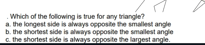 Which of the following is true for any triangle?
a. the longest side is always opposite the smallest angle
b. the shortest side is always opposite the smallest angle
c. the shortest side is always opposite the largest angle.