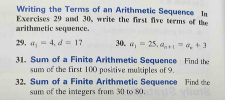 Writing the Terms of an Arithmetic Sequence In 
Exercises 29 and 30, write the first five terms of the 
arithmetic sequence. 
29. a_1=4, d=17 30. a_1=25, a_n+1=a_n+3
31. Sum of a Finite Arithmetic Sequence Find the 
sum of the first 100 positive multiples of 9. 
32. Sum of a Finite Arithmetic Sequence Find the 
sum of the integers from 30 to 80.