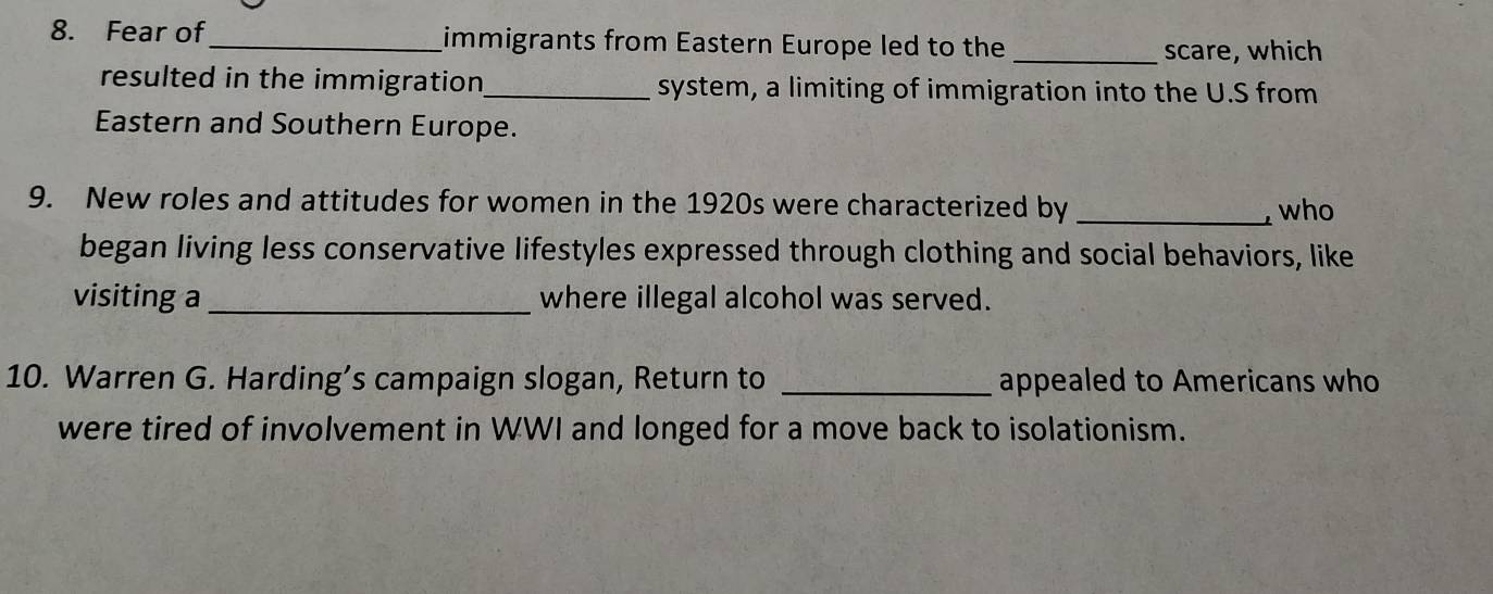 Fear of_ immigrants from Eastern Europe led to the 
_scare, which 
resulted in the immigration_ system, a limiting of immigration into the U.S from 
Eastern and Southern Europe. 
9. New roles and attitudes for women in the 1920s were characterized by _who 
began living less conservative lifestyles expressed through clothing and social behaviors, like 
visiting a _where illegal alcohol was served. 
10. Warren G. Harding’s campaign slogan, Return to _appealed to Americans who 
were tired of involvement in WWI and longed for a move back to isolationism.