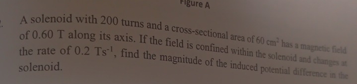 Figure A 
A solenoid with 200 turns and a cross-sectional area of 60cm^2 has a magnetic field 
of 0.60 T a axis. If the field is confined within the solenoid and changes at 
the rate of 0.2Ts^(-1) , find the magnitude of the induced potential difference in the 
solenoid.