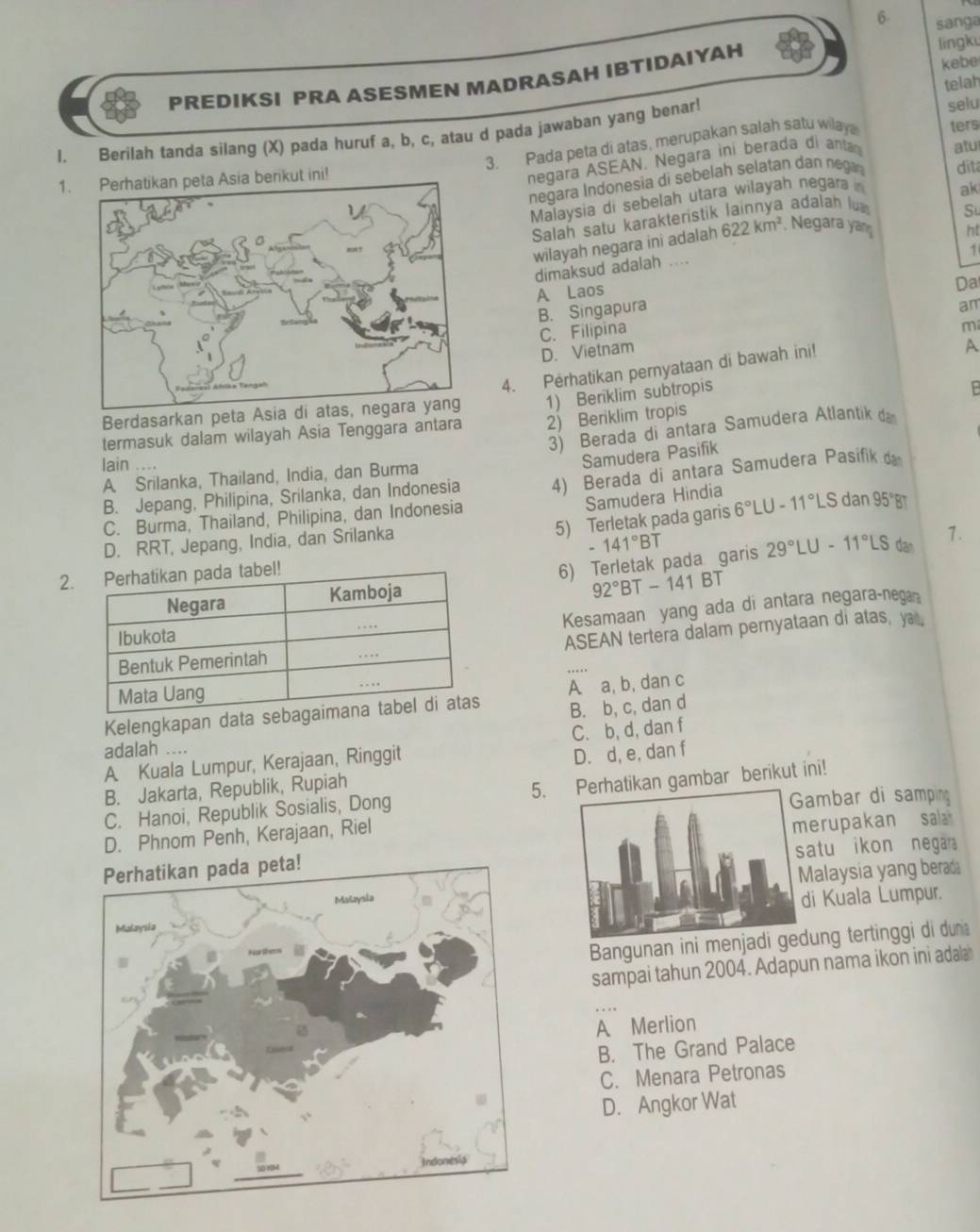 sanga
PREDIKSI PRA ASESMEN MADRASAH IBTIDAIYAH lingk kebe
telah
ters
1. Berilah tanda silang (X) pada huruf a, b, c, atau d pada jawaban yang benar!
3. Pada peta di atas, merupakan salah satu wilay selu
negara ASEAN. Negara ini berada di anta
1. Perhatikan peta Asia berikut ini! atu
negara Indonesia di sebelah selatan dan nega dit
Malaysia di sebelah utara wilayah negara 
ak
Salah satu karakteristik lainnya adalah lu
ht
wilayah negara ini adalah 622km^2. Negara yan Su
1
dimaksud adalah ....
A Laos
B. Singapura Da
am
C. Filipina
m
D. Vietnam
4. Perhatikan pernyataan di bawah ini!
A
Berdasarkan peta Asia
2) Beriklim tropis
termasuk dalam wilayah Asia Tenggara antara 1) Beriklim subtropis
3) Berada di antara Samudera Atlantik da
lain ....
Samudera Pasifik
A Srilanka, Thailand, India, dan Burma
B. Jepang, Philipina, Srilanka, dan Indonesia 4) Berada di antara Samudera Pasifik da
C. Burma, Thailand, Philipina, dan Indonesia
Samudera Hindia
5) Terletak pada garis 6°LU-11°LS dan 95°B
141°BT dan 1.
D. RRT, Jepang, India, dan Srilanka
6) Terletak pada garis 29°LU-11°LS
2
92°BT-141B
Kesamaan yang ada di antara negara-nega
ASEAN tertera dalam pernyataan di atas, ya 
Kelengkapan data A a, b, dan c
B. b, c, dan d
A Kuala Lumpur, Kerajaan, Ringgit C. b, d, dan f
adalah ....
B. Jakarta, Republik, Rupiah D. d, e, dan f
C. Hanoi, Republik Sosialis, Dong 5.tikan gambar berikut ini!
ambar di samping
D. Phnom Penh, Kerajaan, Riel
atu ikon negar
erupakan sa
alaysia yang berad
i Kuala Lumpur.
Bangunan ini menung tertinggi di dun
sampai tahun 2004. Adapun nama ikon ini adala
A Merlion
B. The Grand Palace
C. Menara Petronas
D. Angkor Wat