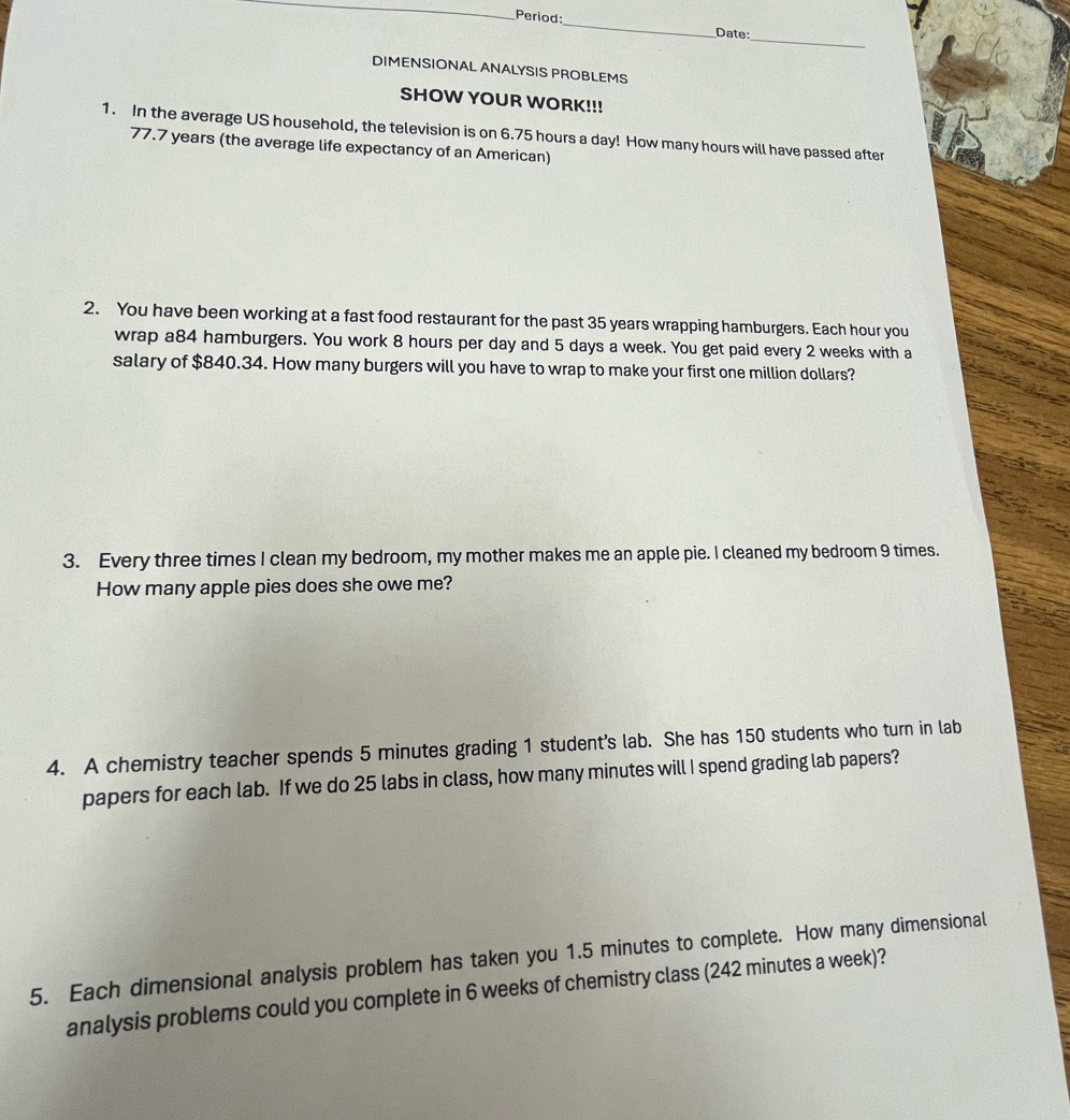 Period: 
_ 
Date:_ 
DIMENSIONAL ANALYSIS PROBLEMS 
SHOW YOUR WORK!!! 
1. In the average US household, the television is on 6.75 hours a day! How many hours will have passed after
77.7 years (the average life expectancy of an American) 
2. You have been working at a fast food restaurant for the past 35 years wrapping hamburgers. Each hour you 
wrap a84 hamburgers. You work 8 hours per day and 5 days a week. You get paid every 2 weeks with a 
salary of $840.34. How many burgers will you have to wrap to make your first one million dollars? 
3. Every three times I clean my bedroom, my mother makes me an apple pie. I cleaned my bedroom 9 times. 
How many apple pies does she owe me? 
4. A chemistry teacher spends 5 minutes grading 1 student’s lab. She has 150 students who turn in lab 
papers for each lab. If we do 25 labs in class, how many minutes will I spend grading lab papers? 
5. Each dimensional analysis problem has taken you 1.5 minutes to complete. How many dimensional 
analysis problems could you complete in 6 weeks of chemistry class (242 minutes a week)?