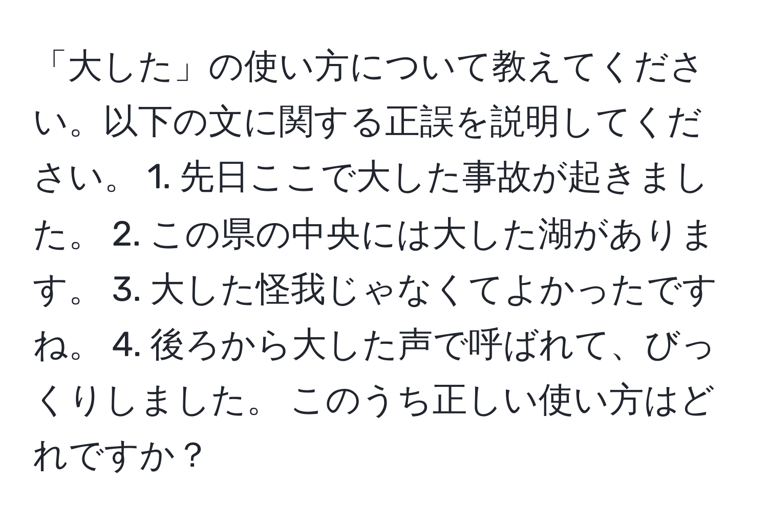 「大した」の使い方について教えてください。以下の文に関する正誤を説明してください。 1. 先日ここで大した事故が起きました。 2. この県の中央には大した湖があります。 3. 大した怪我じゃなくてよかったですね。 4. 後ろから大した声で呼ばれて、びっくりしました。 このうち正しい使い方はどれですか？