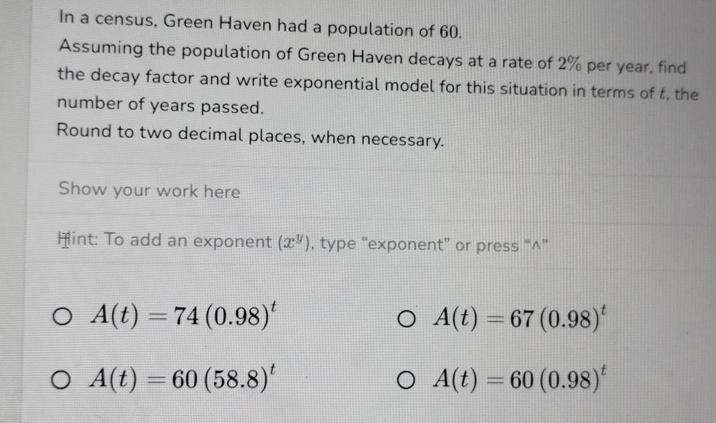 In a census, Green Haven had a population of 60. 
Assuming the population of Green Haven decays at a rate of 2% per year, find 
the decay factor and write exponential model for this situation in terms of t, the 
number of years passed. 
Round to two decimal places, when necessary. 
Show your work here 
Hint: To add an exponent (x^y) , type “exponent” or press “∧”
A(t)=74(0.98)^t
A(t)=67(0.98)^t
A(t)=60(58.8)^t
A(t)=60(0.98)^t