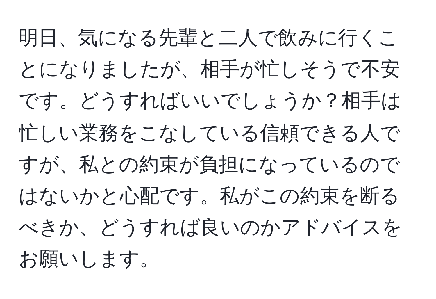 明日、気になる先輩と二人で飲みに行くことになりましたが、相手が忙しそうで不安です。どうすればいいでしょうか？相手は忙しい業務をこなしている信頼できる人ですが、私との約束が負担になっているのではないかと心配です。私がこの約束を断るべきか、どうすれば良いのかアドバイスをお願いします。