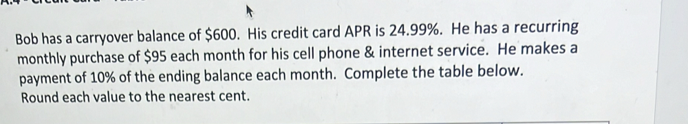 Bob has a carryover balance of $600. His credit card APR is 24.99%. He has a recurring 
monthly purchase of $95 each month for his cell phone & internet service. He makes a 
payment of 10% of the ending balance each month. Complete the table below. 
Round each value to the nearest cent.