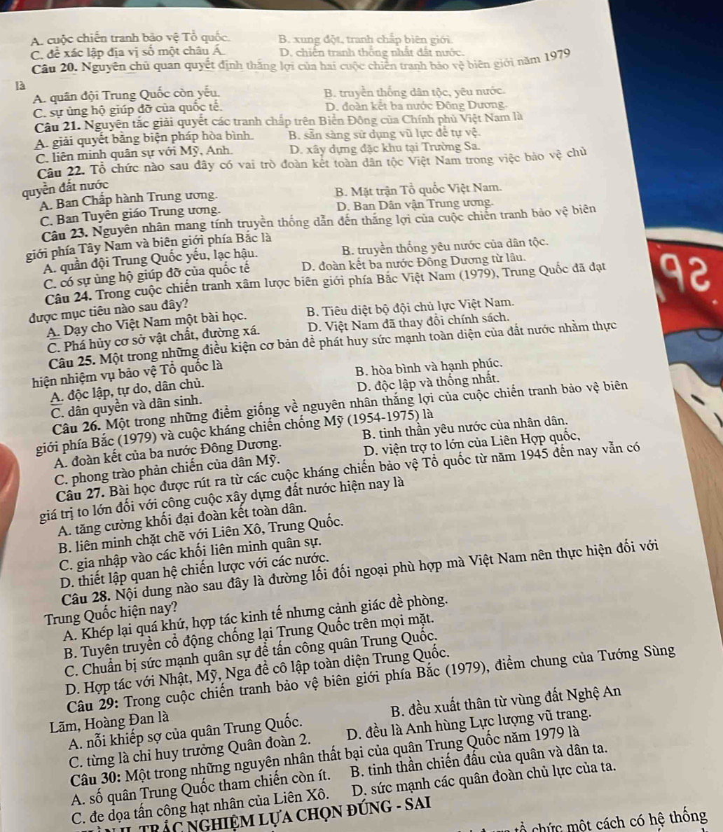 A. cuộc chiến tranh bảo Voverline overline e : Tổ quốc. B. xung đột, tranh chấp biên giới.
C. đề xác lập địa vị số một châu Á D. chiến tranh thông nhất đất nước.
Câu 20. Nguyên chủ quan quyết định thắng lợi của hai cuộc chiến tranh bảo vệ biên giới năm 1979
là
A. quân đội Trung Quốc còn yếu, B. truyền thống dân tộc, yêu nước.
C. sự ủng hộ giúp đỡ của quốc tế. D. đoàn kết ba nước Đông Dương.
Cầu 21. Nguyên tắc giải quyết các tranh chấp trên Biển Đông của Chính phủ Việt Nam là
A. giải quyết bằng biện pháp hòa bình. B. sản sàng sử dụng vũ lực để tự vệ.
C. liên minh quân sự với Mỹ, Anh. D. xây dựng đặc khu tại Trường Sa.
Câu 22. Tổ chức nào sau đây có vai trò đoàn kết toàn dân tộc Việt Nam trong việc bảo vhat e chú
quyền đất nước
A. Ban Chấp hành Trung ương. B. Mặt trận Tổ quốc Việt Nam.
C. Ban Tuyên giáo Trung ương. D. Ban Dân vận Trung ương.
Câu 23. Nguyên nhân mang tính truyền thống dẫn đến thăng lợi của cuộc chiến tranh bảo vệ biên
giới phía Tây Nam và biên giới phía Bắc là
A. quần đội Trung Quốc yếu, lạc hậu. B. truyền thống yêu nước của dân tộc.
C. có sự ủng hộ giúp đỡ của quốc tế D. đoàn kết ba nước Đông Dương từ lâu.
Câu 24. Trong cuộc chiến tranh xâm lược biên giới phía Bắc Việt Nam (1979), Trung Quốc đã đạt 92
được mục tiêu nào sau đây?
A. Dạy cho Việt Nam một bài học. B. Tiêu diệt bộ đội chủ lực Việt Nam.
C. Phá hủy cơ sở vật chất, đường xá. D. Việt Nam đã thay đồi chính sách.
Câu 25. Một trong những điều kiện cơ bản đề phát huy sức mạnh toàn diện của đất nước nhằm thực
hiện nhiệm vụ bão vệ Tổ quốc là
B. hòa bình và hạnh phúc.
A. độc lập, tự do, dân chủ.
D. độc lập và thống nhất.
C. dân quyền và dân sinh.
Câu 26. Một trong những điểm giống về nguyên nhân thăng lợi của cuộc chiến tranh bảo vệ biên
phiới phía Bắc (1979) và cuộc kháng chiến chống Mỹ (1954-1975) là
A. đoàn kết của ba nước Đông Dương. B. tinh thần yêu nước của nhân dân.
C. phong trào phàn chiến của dân Mỹ. D. viện trợ to lớn của Liên Hợp quốc,
Câu 27. Bài học được rút ra từ các cuộc kháng chiến bảo vệ Tổ quốc từ năm 1945 đến nay vẫn có
giá trị to lớn đối với công cuộc xây dựng đất nước hiện nay là
A. tăng cường khối đại đoàn kết toàn dân.
B. liên minh chặt chẽ với Liên Xô, Trung Quốc.
C. gia nhập vào các khối liên minh quân sự.
D. thiết lập quan hệ chiến lược với các nước.
Câu 28. Nội dung nào sau đây là đường lối đối ngoại phù hợp mà Việt Nam nên thực hiện đối với
Trung Quốc hiện nay?
A. Khép lại quá khứ, hợp tác kinh tế nhưng cảnh giác đề phòng.
B. Tuyển truyền cổ động chống lại Trung Quốc trên mọi mặt.
C. Chuẩn bị sức mạnh quân sự để tấn công quân Trung Quốc.
D. Hợp tác với Nhật, Mỹ, Nga đề cô lập toàn diện Trung Quốc.
Câu 29: Trong cuộc chiến tranh bảo vệ biên giới phía Bắc (1979), điểm chung của Tướng Sùng
A. nỗi khiếp sợ của quân Trung Quốc. B. đều xuất thân từ vùng đất Nghệ An
Lãm, Hoàng Đan là
C. từng là chỉ huy trưởng Quân đoàn 2. D. đều là Anh hùng Lực lượng vũ trang.
Câu 30: Một trong những nguyên nhân thất bại của quân Trung Quốc năm 1979 là
A. số quân Trung Quốc tham chiến còn ít. B. tinh thần chiến đấu của quân và dân ta.
C. đe dọa tấn công hạt nhân của Liên Xô. D. sức mạnh các quân đoàn chủ lực của ta.
L  TRÁC NGHIệM LựA ChọN đỨNG - SAI
ổ chức một cách có hệ thống